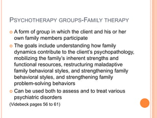 PSYCHOTHERAPY GROUPS-FAMILY THERAPY
 A form of group in which the client and his or her
  own family members participate
 The goals include understanding how family
  dynamics contribute to the client’s psychopathology,
  mobilizing the family’s inherent strengths and
  functional resources, restructuring maladaptive
  family behavioral styles, and strengthening family
  behavioral styles, and strengthening family
  problem-solving behaviors
 Can be used both to assess and to treat various
  psychiatric disorders
(Videbeck pages 56 to 61)
 