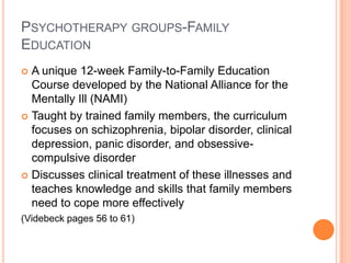 PSYCHOTHERAPY GROUPS-FAMILY
EDUCATION
 A unique 12-week Family-to-Family Education
  Course developed by the National Alliance for the
  Mentally Ill (NAMI)
 Taught by trained family members, the curriculum
  focuses on schizophrenia, bipolar disorder, clinical
  depression, panic disorder, and obsessive-
  compulsive disorder
 Discusses clinical treatment of these illnesses and
  teaches knowledge and skills that family members
  need to cope more effectively
(Videbeck pages 56 to 61)
 