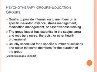 PSYCHOTHERAPY GROUPS-EDUCATION
GROUPS
 Goal is to provide information to members on a
  specific issue-for instance, stress management,
  medication management, or assertiveness training
 The group leader has expertise in the subject area
  and may be a nurse, therapist, or other health
  professional
 Usually scheduled for a specific number of sessions
  and retain the same members for the duration of
  the group
(Videbeck pages 56 to 61)
 