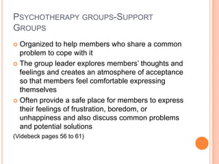 PSYCHOTHERAPY GROUPS-SUPPORT
GROUPS
 Organized to help members who share a common
  problem to cope with it
 The group leader explores members’ thoughts and
  feelings and creates an atmosphere of acceptance
  so that members feel comfortable expressing
  themselves
 Often provide a safe place for members to express
  their feelings of frustration, boredom, or
  unhappiness and also discuss common problems
  and potential solutions
(Videbeck pages 56 to 61)
 