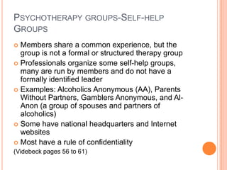 PSYCHOTHERAPY GROUPS-SELF-HELP
GROUPS
 Members share a common experience, but the
  group is not a formal or structured therapy group
 Professionals organize some self-help groups,
  many are run by members and do not have a
  formally identified leader
 Examples: Alcoholics Anonymous (AA), Parents
  Without Partners, Gamblers Anonymous, and Al-
  Anon (a group of spouses and partners of
  alcoholics)
 Some have national headquarters and Internet
  websites
 Most have a rule of confidentiality
(Videbeck pages 56 to 61)
 