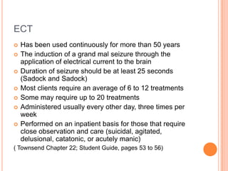 ECT
   Has been used continuously for more than 50 years
   The induction of a grand mal seizure through the
    application of electrical current to the brain
   Duration of seizure should be at least 25 seconds
    (Sadock and Sadock)
   Most clients require an average of 6 to 12 treatments
   Some may require up to 20 treatments
   Administered usually every other day, three times per
    week
   Performed on an inpatient basis for those that require
    close observation and care (suicidal, agitated,
    delusional, catatonic, or acutely manic)
( Townsend Chapter 22; Student Guide, pages 53 to 56)
 