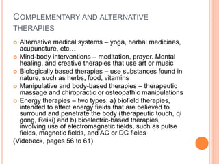 COMPLEMENTARY AND ALTERNATIVE
THERAPIES
 Alternative medical systems – yoga, herbal medicines,
  acupuncture, etc…
 Mind-body interventions – meditation, prayer. Mental
  healing, and creative therapies that use art or music
 Biologically based therapies – use substances found in
  nature, such as herbs, food, vitamins
 Manipulative and body-based therapies – therapeutic
  massage and chiropractic or osteopathic manipulations
 Energy therapies – two types: a) biofield therapies,
  intended to affect energy fields that are believed to
  surround and penetrate the body (therapeutic touch, qi
  gong, Reiki) and b) bioelectric-based therapies,
  involving use of electromagnetic fields, such as pulse
  fields, magnetic fields, and AC or DC fields
(Videbeck, pages 56 to 61)
 