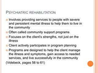 PSYCHIATRIC REHABILITATION
 Involves providing services to people with severe
  and persistent mental illness to help them to live in
  the community
 Often called community support programs

 Focuses on the client’s strengths, not just on the
  illness
 Client actively participates in program planning

 Programs are designed to help the client manage
  the illness and symptoms, gain access to needed
  services, and live successfully in the community
(Videbeck, pages 56 to 61)
 