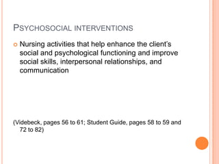 PSYCHOSOCIAL INTERVENTIONS
   Nursing activities that help enhance the client’s
    social and psychological functioning and improve
    social skills, interpersonal relationships, and
    communication




(Videbeck, pages 56 to 61; Student Guide, pages 58 to 59 and
  72 to 82)
 