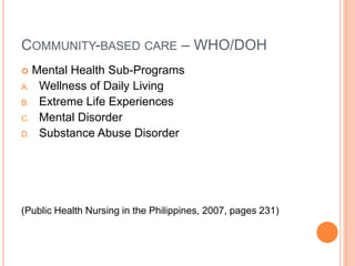 COMMUNITY-BASED CARE – WHO/DOH
 Mental Health Sub-Programs
A. Wellness of Daily Living
B. Extreme Life Experiences
C. Mental Disorder
D. Substance Abuse Disorder




(Public Health Nursing in the Philippines, 2007, pages 231)
 