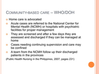 COMMUNITY-BASED CARE – WHO/DOH
   Home care is advocated
    Acute cases are referred to the National Center for
     Mental Health (NCMH) or hospitals with psychiatric
     facilities for proper management
    They are screened and after a few days they are
     assessed and discharged if they can be managed at
     home
    Cases needing continuing supervision and care may
     be confined
    A team from the NCMH follow up their discharged
     patients in the provinces
(Public Health Nursing in the Philippines, 2007, pages 231)
 