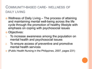 COMMUNITY-BASED CARE- WELLNESS OF
DAILY LIVING

 Wellness of Daily Living – The process of attaining
  and maintaining mental well-being across the life
  cycle through the promotion of healthy lifestyle with
  emphasis on coping with psychosocial issues
 Objectives:
1. To increase awareness among the population on
   mental health and psychosocial issues
2. To ensure access of preventive and promotive
   mental health services
   (Public Health Nursing in the Philippines, 2007, pages 231)
 