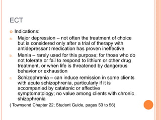 ECT
    Indications:
a.     Major depression – not often the treatment of choice
       but is considered only after a trial of therapy with
       antidepressant medication has proven ineffective
b.     Mania – rarely used for this purpose; for those who do
       not tolerate or fail to respond to lithium or other drug
       treatment, or when life is threatened by dangerous
       behavior or exhaustion
c.     Schizophrenia – can induce remission in some clients
       with acute schizophrenia, particularly if it is
       accompanied by catatonic or affective
       symptomatology; no value among clients with chronic
       shizophrenia
( Townsend Chapter 22; Student Guide, pages 53 to 56)
 