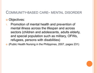 COMMUNITY-BASED CARE- MENTAL DISORDER
    Objectives:
1.    Promotion of mental health and prevention of
      mental illness across the lifespan and across
      sectors (children and adolescents, adults elderly,
      and special population such as military, OFWs,
      refugees, persons with disabilities)
    (Public Health Nursing in the Philippines, 2007, pages 231)
 