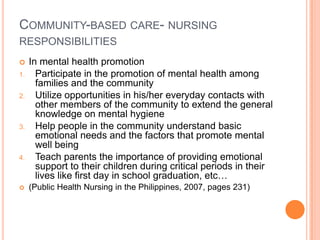 COMMUNITY-BASED CARE- NURSING
RESPONSIBILITIES
    In mental health promotion
1.     Participate in the promotion of mental health among
       families and the community
2.     Utilize opportunities in his/her everyday contacts with
       other members of the community to extend the general
       knowledge on mental hygiene
3.     Help people in the community understand basic
       emotional needs and the factors that promote mental
       well being
4.     Teach parents the importance of providing emotional
       support to their children during critical periods in their
       lives like first day in school graduation, etc…
    (Public Health Nursing in the Philippines, 2007, pages 231)
 