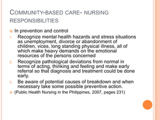COMMUNITY-BASED CARE- NURSING
RESPONSIBILITIES
    In prevention and control
1.     Recognize mental health hazards and stress situations
       as unemployment, divorce or abandonment of
       children, vices, long standing physical illness, all of
       which make heavy demands on the emotional
       resources of the persons concerned
2.     Recognize pathological deviations from normal in
       terms of acting, thinking and feeling and make early
       referral so that diagnosis and treatment could be done
       early.
3.     Be aware of potential causes of breakdown and when
       necessary take some possible preventive action.
    (Public Health Nursing in the Philippines, 2007, pages 231)
 