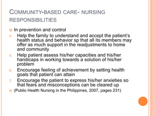 COMMUNITY-BASED CARE- NURSING
RESPONSIBILITIES
    In prevention and control
4.     Help the family to understand and accept the patient’s
       health status and behavior sp that all its members may
       offer as much support in the readjustments to home
       and community
5.     Help patient assess his/her capacities and his/her
       handicaps in working towards a solution of his/her
       problem
6.     Encourage feeling of achievement by setting health
       goals that patient can attain
7.     Encourage the patient to express his/her anxieties so
       that fears and misconceptions can be cleared up
    (Public Health Nursing in the Philippines, 2007, pages 231)
 