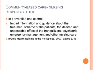 COMMUNITY-BASED CARE- NURSING
RESPONSIBILITIES

    In prevention and control
8.     Impart information and guidance about the
       treatment scheme of the patients, the desired and
       undesirable effect of the tranquilizers, psychiatric
       emergency management and other nursing care
    (Public Health Nursing in the Philippines, 2007, pages 231)
 