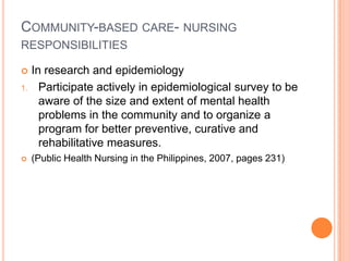 COMMUNITY-BASED CARE- NURSING
RESPONSIBILITIES

    In research and epidemiology
1.     Participate actively in epidemiological survey to be
       aware of the size and extent of mental health
       problems in the community and to organize a
       program for better preventive, curative and
       rehabilitative measures.
    (Public Health Nursing in the Philippines, 2007, pages 231)
 