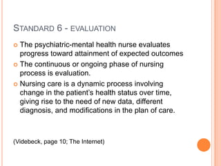 STANDARD 6 - EVALUATION
 The psychiatric-mental health nurse evaluates
  progress toward attainment of expected outcomes
 The continuous or ongoing phase of nursing
  process is evaluation.
 Nursing care is a dynamic process involving
  change in the patient’s health status over time,
  giving rise to the need of new data, different
  diagnosis, and modifications in the plan of care.



(Videbeck, page 10; The Internet)
 