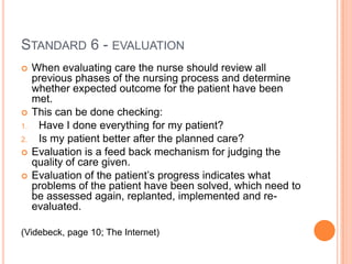 STANDARD 6 - EVALUATION
    When evaluating care the nurse should review all
     previous phases of the nursing process and determine
     whether expected outcome for the patient have been
     met.
    This can be done checking:
1.    Have I done everything for my patient?
2.    Is my patient better after the planned care?
    Evaluation is a feed back mechanism for judging the
     quality of care given.
    Evaluation of the patient’s progress indicates what
     problems of the patient have been solved, which need to
     be assessed again, replanted, implemented and re-
     evaluated.

(Videbeck, page 10; The Internet)
 