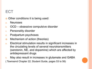 ECT
    Other conditions it is being used:
a.    Neuroses
b.    OCD – obsessive compulsive disorder
c.    Personality disorder
d.    Postpartum psychoses
     Mechanism of action (theories)
a.    Electrical stimulation results in significant increases in
      the circulating levels of several neurotransmitters
      (serotonin, NE, and dopamine) which are affected by
      antidepressant drugs
b.    May also result in increases in glutamate and GABA
( Townsend Chapter 22; Student Guide, pages 53 to 56)
 