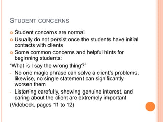 STUDENT CONCERNS
 Student concerns are normal
 Usually do not persist once the students have initial
  contacts with clients
 Some common concerns and helpful hints for
  beginning students:
“What is I say the wrong thing?”
- No one magic phrase can solve a client’s problems;
  likewise, no single statement can significantly
  worsen them
- Listening carefully, showing genuine interest, and
  caring about the client are extremely important
(Videbeck, pages 11 to 12)
 
