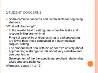 STUDENT CONCERNS
 Some common concerns and helpful hints for beginning
  students:
“What will I be doing?”
- In the mental health setting, many familiar tasks and
  responsibilities are minimal
- Physical care skills or diagnostic tests and procedures
  are fewer than those conducted in a busy medical-
  surgical setting
- The student must deal with his or her own anxiety about
  approaching a stranger to talk about very sensitive and
  personal issues
- Development of the therapeutic nurse-client relationship
  takes time and patience
(Videbeck, pages 11 to 12)
 