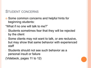 STUDENT CONCERNS
 Some common concerns and helpful hints for
  beginning students:
“What if no one will talk to me?”
- Students sometimes fear that they will be rejected
  by the client
- Some clients may not want to talk, or are reclusive,
  but may show that same behavior with experienced
  staff
- Students should not see such behavior as a
  personal insult or failure
(Videbeck, pages 11 to 12)
 