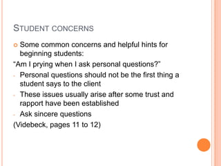 STUDENT CONCERNS
 Some common concerns and helpful hints for
  beginning students:
“Am I prying when I ask personal questions?”
- Personal questions should not be the first thing a
  student says to the client
- These issues usually arise after some trust and
  rapport have been established
- Ask sincere questions

(Videbeck, pages 11 to 12)
 
