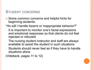 STUDENT CONCERNS
 Some common concerns and helpful hints for
  beginning students:
“Ho will I handle bizarre or inappropriate behavior?”
- It is important to monitor one’s facial expressions
  and emotional responses so that clients do not feel
  rejected or ridiculed
- The nursing student instructor and staff are always
  available to assist the student in such situations
- Students should never feel as if they have to handle
  situations alone
(Videbeck, pages 11 to 12)
 