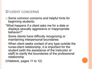 STUDENT CONCERNS
 Some common concerns and helpful hints for
  beginning students:
“What happens if a client asks me for a date or
  displays sexually aggressive or inappropriate
  behavior?”
- Some clients have difficulty recognizing or
  maintaining interpersonal boundaries
- When client seeks contact of any type outside the
  nurse-client relationship, it is important for the
  student (with the assistance of the instructor or
  staff) to clarify the boundaries of the professional
  relationship
(Videbeck, pages 11 to 12)
 