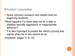 STUDENT CONCERNS
 Some common concerns and helpful hints for
  beginning students:
“What happens if a client asks me for a date or
  displays sexually aggressive or inappropriate
  behavior?”
- It is also important to protect the client’s privacy and
  dignity when he or she cannot do so
(Videbeck, pages 11 to 12)
 