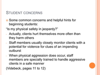 STUDENT CONCERNS
  Some common concerns and helpful hints for
   beginning students:
“Is my physical safety in jeopardy?”
- Actually, clients hurt themselves more often than
   they harm others
- Staff members usually closely monitor clients with a
   potential for violence for clues of an impending
   outburst
- When physical aggression does occur, staff
   members are specially trained to handle aggressive
   clients in a safe manner
(Videbeck, pages 11 to 12)
 