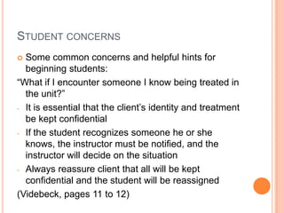 STUDENT CONCERNS
 Some common concerns and helpful hints for
  beginning students:
“What if I encounter someone I know being treated in
  the unit?”
- It is essential that the client’s identity and treatment
  be kept confidential
- If the student recognizes someone he or she
  knows, the instructor must be notified, and the
  instructor will decide on the situation
- Always reassure client that all will be kept
  confidential and the student will be reassigned
(Videbeck, pages 11 to 12)
 