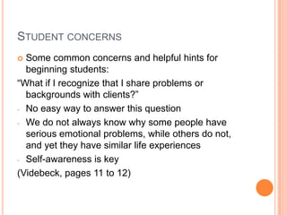 STUDENT CONCERNS
 Some common concerns and helpful hints for
  beginning students:
“What if I recognize that I share problems or
  backgrounds with clients?”
- No easy way to answer this question

- We do not always know why some people have
  serious emotional problems, while others do not,
  and yet they have similar life experiences
- Self-awareness is key

(Videbeck, pages 11 to 12)
 