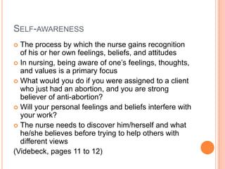 SELF-AWARENESS
 The process by which the nurse gains recognition
  of his or her own feelings, beliefs, and attitudes
 In nursing, being aware of one’s feelings, thoughts,
  and values is a primary focus
 What would you do if you were assigned to a client
  who just had an abortion, and you are strong
  believer of anti-abortion?
 Will your personal feelings and beliefs interfere with
  your work?
 The nurse needs to discover him/herself and what
  he/she believes before trying to help others with
  different views
(Videbeck, pages 11 to 12)
 