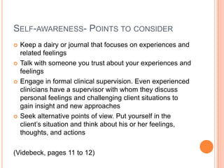 SELF-AWARENESS- POINTS TO CONSIDER
   Keep a dairy or journal that focuses on experiences and
    related feelings
   Talk with someone you trust about your experiences and
    feelings
   Engage in formal clinical supervision. Even experienced
    clinicians have a supervisor with whom they discuss
    personal feelings and challenging client situations to
    gain insight and new approaches
   Seek alternative points of view. Put yourself in the
    client’s situation and think about his or her feelings,
    thoughts, and actions

(Videbeck, pages 11 to 12)
 