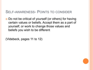 SELF-AWARENESS- POINTS TO CONSIDER
   Do not be critical of yourself (or others) for having
    certain values or beliefs. Accept them as a part of
    yourself, or work to change those values and
    beliefs you wish to be different

(Videbeck, pages 11 to 12)
 