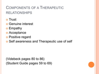 COMPONENTS OF A THERAPEUTIC
RELATIONSHIPS

 Trust
 Genuine interest
 Empathy
 Acceptance
 Positive regard
 Self awareness and Therapeutic use of self




(Videbeck pages 80 to 86)
(Student Guide pages 59 to 69)
 