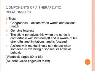 COMPONENTS OF A THERAPEUTIC
RELATIONSHIPS

 Trust
2. Congruence – occurs when words and actions
    match
 Genuine interest
1. The client perceives this when the nurse is
    comfortable with him/herself and is aware of his
    strengths and limitations, and is focused
2. A client with mental illness can detect when
    someone is exhibiting dishonest or artificial
    behavior
(Videbeck pages 80 to 86)
(Student Guide pages 59 to 69)
 