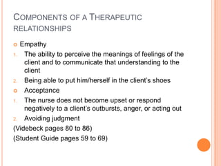 COMPONENTS OF A THERAPEUTIC
RELATIONSHIPS

  Empathy
1.  The ability to perceive the meanings of feelings of the
    client and to communicate that understanding to the
    client
2.  Being able to put him/herself in the client’s shoes
 Acceptance

1.  The nurse does not become upset or respond
    negatively to a client’s outbursts, anger, or acting out
2.  Avoiding judgment
(Videbeck pages 80 to 86)
(Student Guide pages 59 to 69)
 