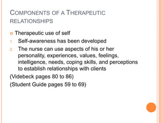 COMPONENTS OF A THERAPEUTIC
RELATIONSHIPS

 Therapeutic use of self
1. Self-awareness has been developed

2. The nurse can use aspects of his or her
    personality, experiences, values, feelings,
    intelligence, needs, coping skills, and perceptions
    to establish relationships with clients
(Videbeck pages 80 to 86)
(Student Guide pages 59 to 69)
 