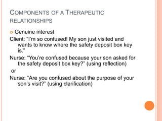COMPONENTS OF A THERAPEUTIC
RELATIONSHIPS

 Genuine interest
Client: “I’m so confused! My son just visited and
    wants to know where the safety deposit box key
    is.”
Nurse: “You’re confused because your son asked for
    the safety deposit box key?” (using reflection)
or
Nurse: “Are you confused about the purpose of your
    son’s visit?” (using clarification)
 