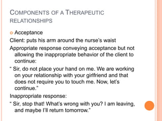 COMPONENTS OF A THERAPEUTIC
RELATIONSHIPS

 Acceptance
Client: puts his arm around the nurse’s waist
Appropriate response conveying acceptance but not
  allowing the inappropriate behavior of the client to
  continue:
“ Sir, do not place your hand on me. We are working
  on your relationship with your girlfriend and that
  does not require you to touch me. Now, let’s
  continue.”
Inappropriate response:
“ Sir, stop that! What’s wrong with you? I am leaving,
  and maybe I’ll return tomorrow.”
 