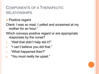 COMPONENTS OF A THERAPEUTIC
RELATIONSHIPS

 Positive regard
Client: I was so mad, I yelled and screamed at my
  mother for an hour.”
Which conveys positive regard or are appropriate
  responses by the nurse?
a. “Well that didn’t help did it?”

b. “I can’t believe you did that.”

c. “What happened then?”

d. “You must really be upset.”
 