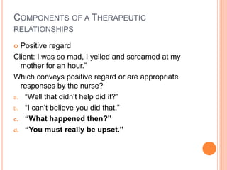 COMPONENTS OF A THERAPEUTIC
RELATIONSHIPS

 Positive regard
Client: I was so mad, I yelled and screamed at my
  mother for an hour.”
Which conveys positive regard or are appropriate
  responses by the nurse?
a. “Well that didn’t help did it?”

b. “I can’t believe you did that.”

c. “What happened then?”

d. “You must really be upset.”
 