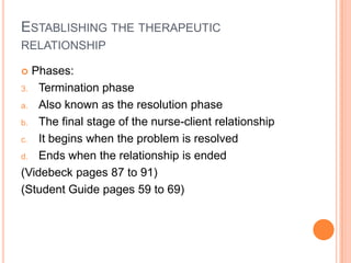 ESTABLISHING THE THERAPEUTIC
RELATIONSHIP

 Phases:
3. Termination phase

a. Also known as the resolution phase

b. The final stage of the nurse-client relationship

c. It begins when the problem is resolved

d. Ends when the relationship is ended

(Videbeck pages 87 to 91)
(Student Guide pages 59 to 69)
 