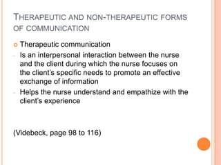 THERAPEUTIC AND NON-THERAPEUTIC FORMS
OF COMMUNICATION

   Therapeutic communication
-   Is an interpersonal interaction between the nurse
    and the client during which the nurse focuses on
    the client’s specific needs to promote an effective
    exchange of information
-   Helps the nurse understand and empathize with the
    client’s experience



(Videbeck, page 98 to 116)
 