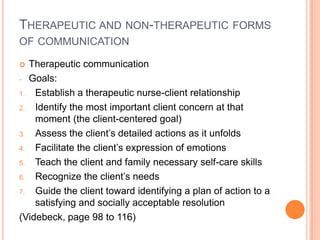 THERAPEUTIC AND NON-THERAPEUTIC FORMS
OF COMMUNICATION

  Therapeutic communication
- Goals:

1.  Establish a therapeutic nurse-client relationship
2.  Identify the most important client concern at that
    moment (the client-centered goal)
3.  Assess the client’s detailed actions as it unfolds
4.  Facilitate the client’s expression of emotions
5.  Teach the client and family necessary self-care skills
6.  Recognize the client’s needs
7.  Guide the client toward identifying a plan of action to a
    satisfying and socially acceptable resolution
(Videbeck, page 98 to 116)
 