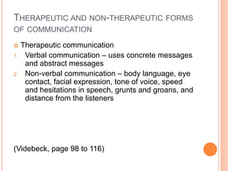 THERAPEUTIC AND NON-THERAPEUTIC FORMS
OF COMMUNICATION

    Therapeutic communication
1.    Verbal communication – uses concrete messages
      and abstract messages
2.    Non-verbal communication – body language, eye
      contact, facial expression, tone of voice, speed
      and hesitations in speech, grunts and groans, and
      distance from the listeners




(Videbeck, page 98 to 116)
 
