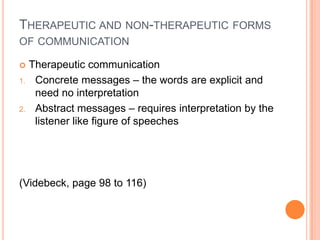 THERAPEUTIC AND NON-THERAPEUTIC FORMS
OF COMMUNICATION

    Therapeutic communication
1.    Concrete messages – the words are explicit and
      need no interpretation
2.    Abstract messages – requires interpretation by the
      listener like figure of speeches




(Videbeck, page 98 to 116)
 