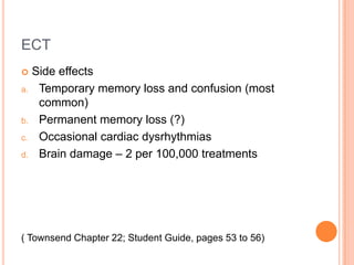ECT
    Side effects
a.    Temporary memory loss and confusion (most
      common)
b.    Permanent memory loss (?)
c.    Occasional cardiac dysrhythmias
d.    Brain damage – 2 per 100,000 treatments




( Townsend Chapter 22; Student Guide, pages 53 to 56)
 