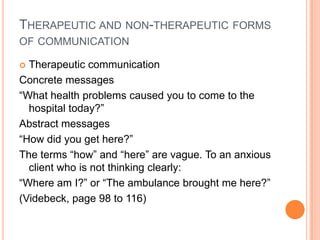 THERAPEUTIC AND NON-THERAPEUTIC FORMS
OF COMMUNICATION

 Therapeutic communication
Concrete messages
“What health problems caused you to come to the
  hospital today?”
Abstract messages
“How did you get here?”
The terms “how” and “here” are vague. To an anxious
  client who is not thinking clearly:
“Where am I?” or “The ambulance brought me here?”
(Videbeck, page 98 to 116)
 
